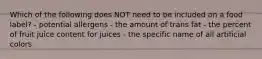 Which of the following does NOT need to be included on a food label? - potential allergens - the amount of trans fat - the percent of fruit juice content for juices - the specific name of all artificial colors