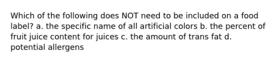 Which of the following does NOT need to be included on a food label? a. the specific name of all artificial colors b. the percent of fruit juice content for juices c. the amount of trans fat d. potential allergens