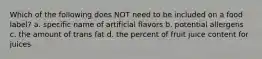 Which of the following does NOT need to be included on a food label? a. specific name of artificial flavors b. potential allergens c. the amount of trans fat d. the percent of fruit juice content for juices