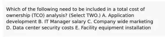 Which of the following need to be included in a total cost of ownership (TCO) analysis? (Select TWO.) A. Application development B. IT Manager salary C. Company wide marketing D. Data center security costs E. Facility equipment installation