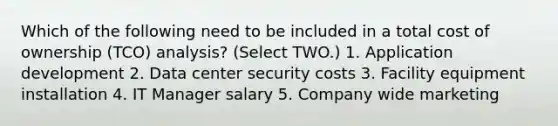 Which of the following need to be included in a total cost of ownership (TCO) analysis? (Select TWO.) 1. Application development 2. Data center security costs 3. Facility equipment installation 4. IT Manager salary 5. Company wide marketing