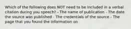 Which of the following does NOT need to be included in a verbal citation during you speech? - The name of publication - The date the source was published - The credentials of the source - The page that you found the information on