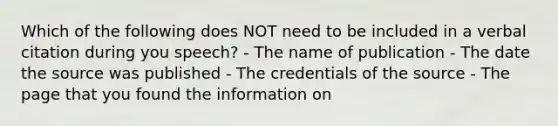 Which of the following does NOT need to be included in a verbal citation during you speech? - The name of publication - The date the source was published - The credentials of the source - The page that you found the information on