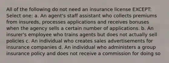 All of the following do not need an insurance license EXCEPT: Select one: a. An agent's staff assistant who collects premiums from insureds, processes applications and receives bonuses when the agency sells a certain number of applications. b. An insurer's employee who trains agents but does not actually sell policies c. An individual who creates sales advertisements for insurance companies d. An individual who administers a group insurance policy and does not receive a commission for doing so