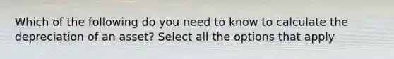 Which of the following do you need to know to calculate the depreciation of an asset? Select all the options that apply