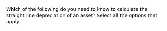 Which of the following do you need to know to calculate the straight-line depreciation of an asset? Select all the options that apply.