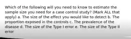 Which of the following will you need to know to estimate the sample size you need for a case control study? (Mark ALL that apply) a. The size of the effect you would like to detect b. The proportion exposed in the controls c. The prevalence of the disease d. The size of the Type I error e. The size of the Type II error