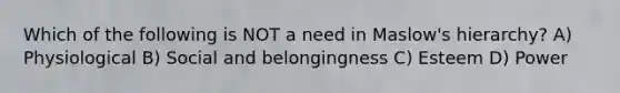 Which of the following is NOT a need in Maslow's hierarchy? A) Physiological B) Social and belongingness C) Esteem D) Power