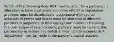 Which of the following does NOT need to occur for a partnership allocation to have substantial economic effect? a) Liquidation proceeds must be distributed in accordance with capital accounts b) Profits and losses must be allocated to different partners in proportion to their equity contribution c) Following the distribution of sale proceeds, partners must be liable to the partnership to restore any deficit in their capital accounts d) An adjustment must be made in the partner's capital account