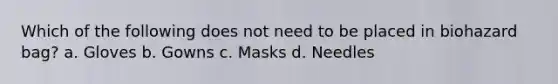 Which of the following does not need to be placed in biohazard bag? a. Gloves b. Gowns c. Masks d. Needles