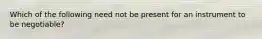 Which of the following need not be present for an instrument to be negotiable?