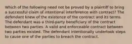 Which of the following need not be proved by a plaintiff to bring a successful claim of intentional interference with contract? The defendant knew of the existence of the contract and its terms. The defendant was a third-party beneficiary of the contract between two parties. A valid and enforceable contract between two parties existed. The defendant intentionally undertook steps to cause one of the parties to breach the contract.