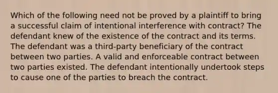 Which of the following need not be proved by a plaintiff to bring a successful claim of intentional interference with contract? The defendant knew of the existence of the contract and its terms. The defendant was a third-party beneficiary of the contract between two parties. A valid and enforceable contract between two parties existed. The defendant intentionally undertook steps to cause one of the parties to breach the contract.