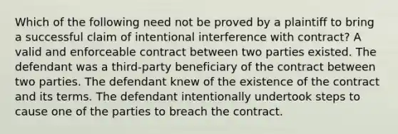 Which of the following need not be proved by a plaintiff to bring a successful claim of intentional interference with contract? A valid and enforceable contract between two parties existed. The defendant was a third-party beneficiary of the contract between two parties. The defendant knew of the existence of the contract and its terms. The defendant intentionally undertook steps to cause one of the parties to breach the contract.