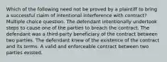 Which of the following need not be proved by a plaintiff to bring a successful claim of intentional interference with contract? Multiple choice question. The defendant intentionally undertook steps to cause one of the parties to breach the contract. The defendant was a third-party beneficiary of the contract between two parties. The defendant knew of the existence of the contract and its terms. A valid and enforceable contract between two parties existed.