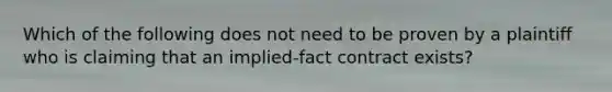 Which of the following does not need to be proven by a plaintiff who is claiming that an implied-fact contract exists?