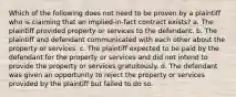 Which of the following does not need to be proven by a plaintiff who is claiming that an implied-in-fact contract exists? a. The plaintiff provided property or services to the defendant. b. The plaintiff and defendant communicated with each other about the property or services. c. The plaintiff expected to be paid by the defendant for the property or services and did not intend to provide the property or services gratuitously. d. The defendant was given an opportunity to reject the property or services provided by the plaintiff but failed to do so.