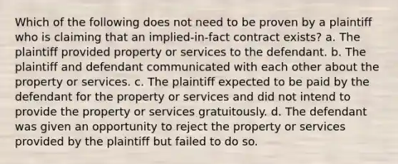 Which of the following does not need to be proven by a plaintiff who is claiming that an implied-in-fact contract exists? a. The plaintiff provided property or services to the defendant. b. The plaintiff and defendant communicated with each other about the property or services. c. The plaintiff expected to be paid by the defendant for the property or services and did not intend to provide the property or services gratuitously. d. The defendant was given an opportunity to reject the property or services provided by the plaintiff but failed to do so.