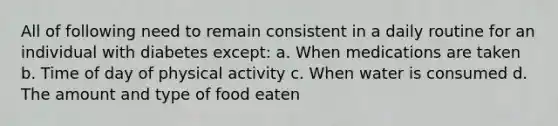 All of following need to remain consistent in a daily routine for an individual with diabetes except: a. When medications are taken b. Time of day of physical activity c. When water is consumed d. The amount and type of food eaten