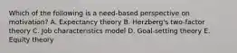 Which of the following is a need-based perspective on motivation? A. Expectancy theory B. Herzberg's two-factor theory C. Job characteristics model D. Goal-setting theory E. Equity theory