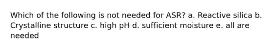 Which of the following is not needed for ASR? a. Reactive silica b. Crystalline structure c. high pH d. sufficient moisture e. all are needed