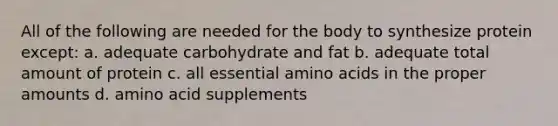 All of the following are needed for the body to synthesize protein except: a. adequate carbohydrate and fat b. adequate total amount of protein c. all essential amino acids in the proper amounts d. amino acid supplements