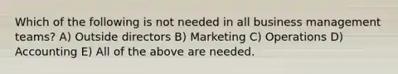 Which of the following is not needed in all business management teams? A) Outside directors B) Marketing C) Operations D) Accounting E) All of the above are needed.