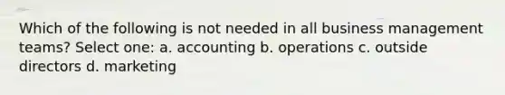 Which of the following is not needed in all business management teams? Select one: a. accounting b. operations c. outside directors d. marketing