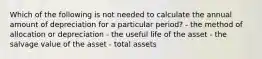 Which of the following is not needed to calculate the annual amount of depreciation for a particular period? - the method of allocation or depreciation - the useful life of the asset - the salvage value of the asset - total assets