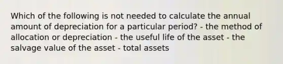 Which of the following is not needed to calculate the annual amount of depreciation for a particular period? - the method of allocation or depreciation - the useful life of the asset - the salvage value of the asset - total assets