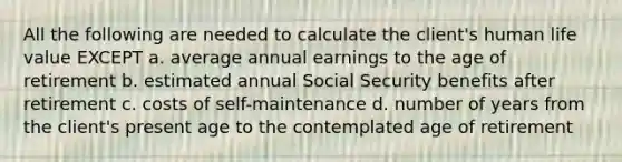 All the following are needed to calculate the client's human life value EXCEPT a. average annual earnings to the age of retirement b. estimated annual Social Security benefits after retirement c. costs of self-maintenance d. number of years from the client's present age to the contemplated age of retirement