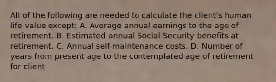 All of the following are needed to calculate the client's human life value except: A. Average annual earnings to the age of retirement. B. Estimated annual Social Security benefits at retirement. C. Annual self-maintenance costs. D. Number of years from present age to the contemplated age of retirement for client.