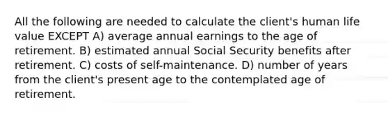 All the following are needed to calculate the client's human life value EXCEPT A) average annual earnings to the age of retirement. B) estimated annual Social Security benefits after retirement. C) costs of self-maintenance. D) number of years from the client's present age to the contemplated age of retirement.