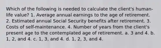 Which of the following is needed to calculate the client's human-life value? 1. Average annual earnings to the age of retirement. 2. Estimated annual Social Security benefits after retirement. 3. Costs of self-maintenance. 4. Number of years from the client's present age to the contemplated age of retirement. a. 3 and 4. b. 1, 2, and 4. c. 1, 3, and 4. d. 1, 2, 3, and 4.