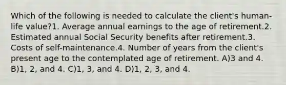 Which of the following is needed to calculate the client's human-life value?1. Average annual earnings to the age of retirement.2. Estimated annual Social Security benefits after retirement.3. Costs of self-maintenance.4. Number of years from the client's present age to the contemplated age of retirement. A)3 and 4. B)1, 2, and 4. C)1, 3, and 4. D)1, 2, 3, and 4.