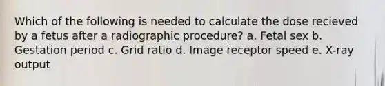 Which of the following is needed to calculate the dose recieved by a fetus after a radiographic procedure? a. Fetal sex b. Gestation period c. Grid ratio d. Image receptor speed e. X-ray output