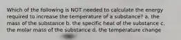 Which of the following is NOT needed to calculate the energy required to increase the temperature of a substance? a. the mass of the substance b. the specific heat of the substance c. the molar mass of the substance d. the temperature change