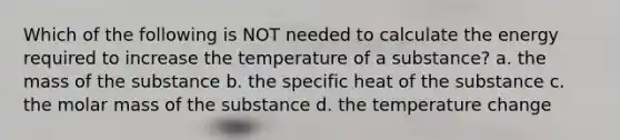 Which of the following is NOT needed to calculate the energy required to increase the temperature of a substance? a. the mass of the substance b. the specific heat of the substance c. the molar mass of the substance d. the temperature change