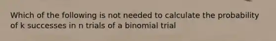 Which of the following is not needed to calculate the probability of k successes in n trials of a binomial trial