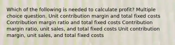 Which of the following is needed to calculate profit? Multiple choice question. Unit contribution margin and total fixed costs Contribution margin ratio and total fixed costs Contribution margin ratio, unit sales, and total fixed costs Unit contribution margin, unit sales, and total fixed costs