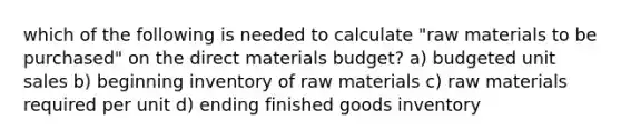 which of the following is needed to calculate "raw materials to be purchased" on the direct materials budget? a) budgeted unit sales b) beginning inventory of raw materials c) raw materials required per unit d) ending finished goods inventory