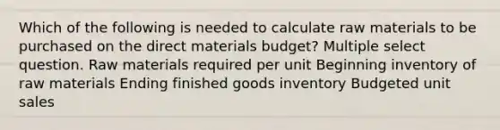 Which of the following is needed to calculate raw materials to be purchased on the direct materials budget? Multiple select question. Raw materials required per unit Beginning inventory of raw materials Ending finished goods inventory Budgeted unit sales