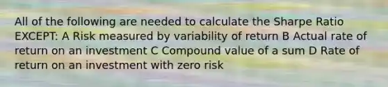 All of the following are needed to calculate the Sharpe Ratio EXCEPT: A Risk measured by variability of return B Actual rate of return on an investment C Compound value of a sum D Rate of return on an investment with zero risk