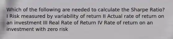 Which of the following are needed to calculate the Sharpe Ratio? I Risk measured by variability of return II Actual rate of return on an investment III Real Rate of Return IV Rate of return on an investment with zero risk