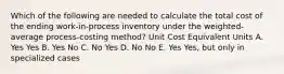 Which of the following are needed to calculate the total cost of the ending work-in-process inventory under the weighted-average process-costing method? Unit Cost Equivalent Units A. Yes Yes B. Yes No C. No Yes D. No No E. Yes Yes, but only in specialized cases