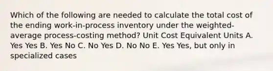 Which of the following are needed to calculate the total cost of the ending work-in-process inventory under the weighted-average process-costing method? Unit Cost Equivalent Units A. Yes Yes B. Yes No C. No Yes D. No No E. Yes Yes, but only in specialized cases