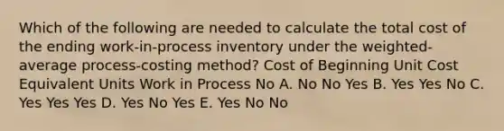 Which of the following are needed to calculate the total cost of the ending work-in-process inventory under the weighted-average process-costing method? Cost of Beginning Unit Cost Equivalent Units Work in Process No A. No No Yes B. Yes Yes No C. Yes Yes Yes D. Yes No Yes E. Yes No No