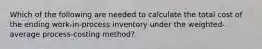 Which of the following are needed to calculate the total cost of the ending work-in-process inventory under the weighted-average process-costing method?