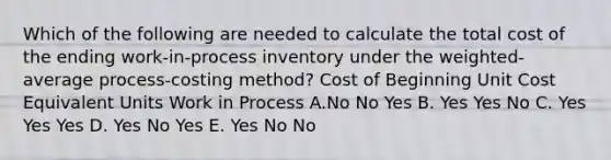 Which of the following are needed to calculate the total cost of the ending work-in-process inventory under the weighted-average process-costing method? Cost of Beginning Unit Cost Equivalent Units Work in Process A.No No Yes B. Yes Yes No C. Yes Yes Yes D. Yes No Yes E. Yes No No