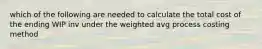 which of the following are needed to calculate the total cost of the ending WIP inv under the weighted avg process costing method